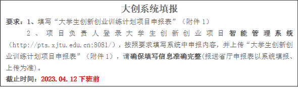 大创系统填报要求:1、填写“大学生创新创业训练计划项目申报表”(附件1)2、项目负责人登录大学生创新创业项目智能管理系统(http://pts.xjtu.edu.cn:8081/),按照要求填写系统中申报内容,并上传“大学生创新创业训练计划项目申报表”(附件1),请确保填写信息准确完整(报送省厅申报表以系统填报、上传为准)。截止时间:2023.04.12下班前