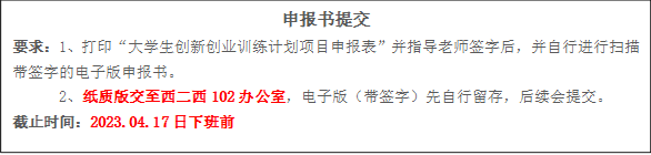 申报书提交要求:1、打印“大学生创新创业训练计划项目申报表”并指导老师签字后,并自行进行扫描带签字的电子版申报书。2、纸质版交至西二西102办公室,电子版(带签字)先自行留存,后续会提交。截止时间:2023.04.17日下班前